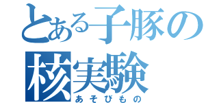 とある子豚の核実験（あそびもの）