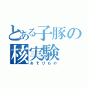 とある子豚の核実験（あそびもの）