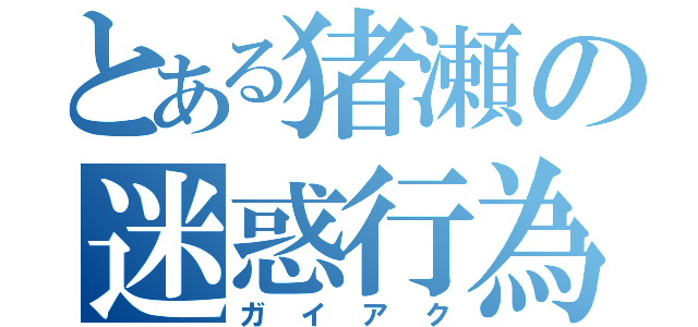 とある猪瀬の迷惑行為（ガイアク）