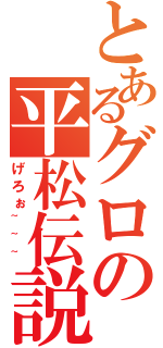 とあるグロの平松伝説（げろぉ~~~）