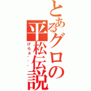 とあるグロの平松伝説（げろぉ~~~）