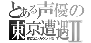 とある声優の東京遭遇Ⅱ（東京エンカウント弐）