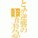 とある逆襲の主食特急（い　な　ほ）