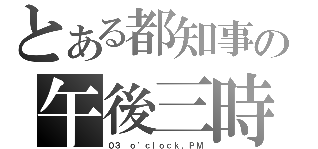 とある都知事の午後三時（０３ ｏ\'ｃｌｏｃｋ．ＰＭ）