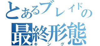 とあるブレイドの最終形態（キング）