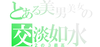 とある美男美女の交淡如水（２の３最高）