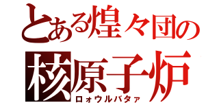 とある煌々団の核原子炉（ロォウルバタァ）