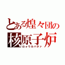 とある煌々団の核原子炉（ロォウルバタァ）