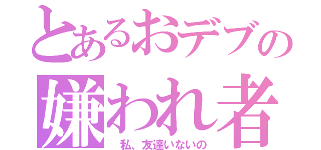 とあるおデブの嫌われ者（ 私、友達いないの）