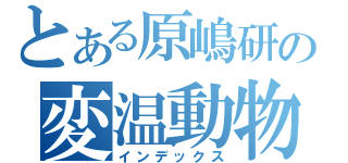 とある原嶋研の変温動物（インデックス）