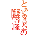 とある委員会の熊谷隆（愚か者）