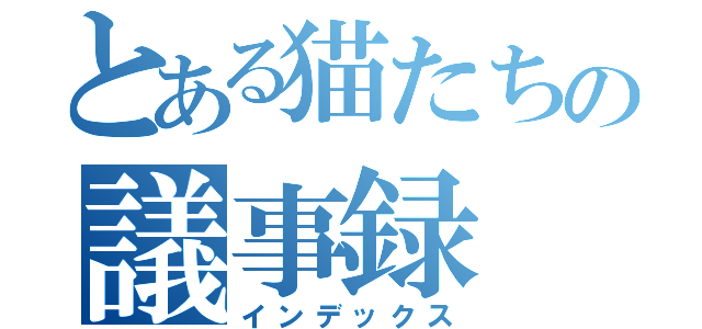 とある猫たちの議事録（インデックス）