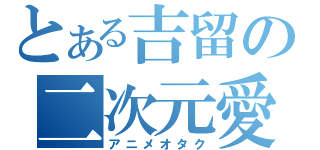 とある吉留の二次元愛（アニメオタク）