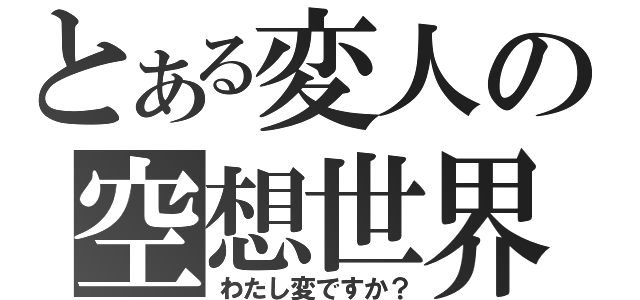 とある変人の空想世界（わたし変ですか？）