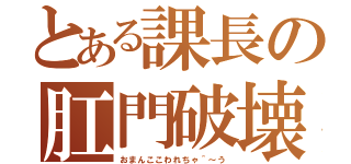 とある課長の肛門破壊（おまんここわれちゃ＾～う）