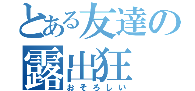 とある友達の露出狂（おそろしい）