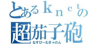 とあるｋｎｃｔの超茄子砲（なすびーむきゃのん）