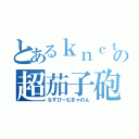 とあるｋｎｃｔの超茄子砲（なすびーむきゃのん）