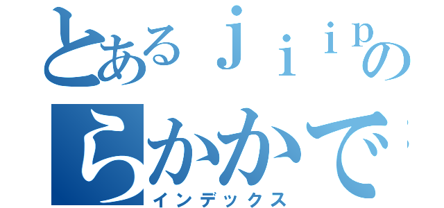 とあるｊｉｉｐ野郎会議のらかかでらきかかぁ！！（インデックス）