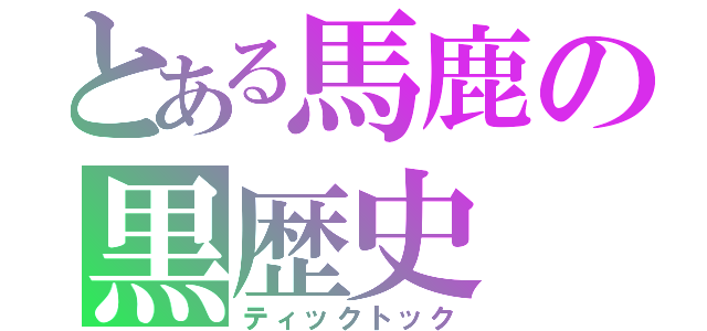 とある馬鹿の黒歴史（ティックトック）