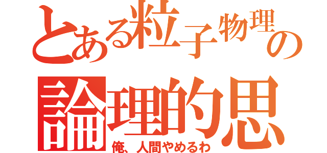 とある粒子物理学者の論理的思考脳（俺、人間やめるわ）