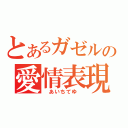 とあるガゼルの愛情表現（　あいちてゆ　）