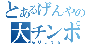 とあるげんやの大チンポ（らりってる）