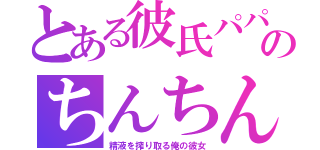 とある彼氏パパのちんちん（精液を搾り取る俺の彼女）