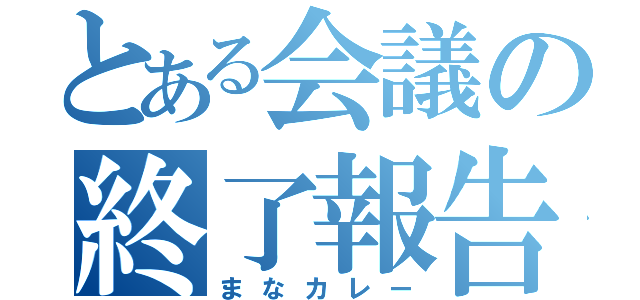 とある会議の終了報告（まなカレー）