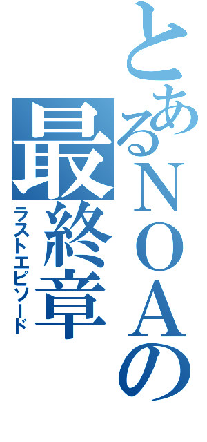 とあるＮＯＡの最終章（ラストエピソード）