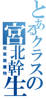 とあるクラスの宮北幹生（産業廃棄物）