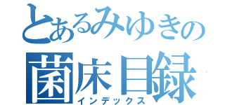 とあるみゆきの菌床目録（インデックス）