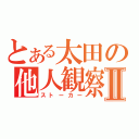 とある太田の他人観察者Ⅱ（ストーカー）