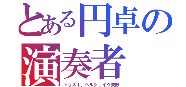 とある円卓の演奏者（トリスｔ、ヘルシェイク矢野）