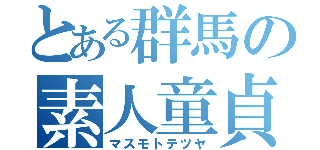 とある群馬の素人童貞（マスモトテツヤ）