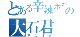 とある辛辣ホモの大石君（アニオタ）