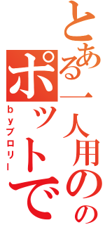 とある一人用ののポットでかぁ？（ｂｙブロリー）