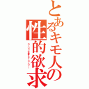 とあるキモ人の性的欲求（ハァハァッ可愛イヨ！ハァハァ！）