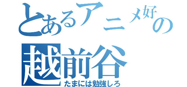 とあるアニメ好きの越前谷（たまには勉強しろ）