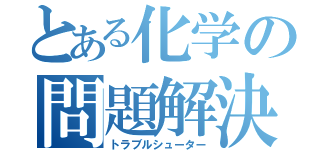 とある化学の問題解決人（トラブルシューター）