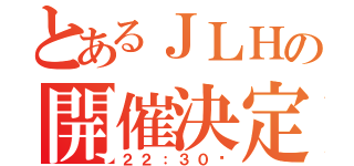 とあるＪＬＨの開催決定（２２：３０〜）