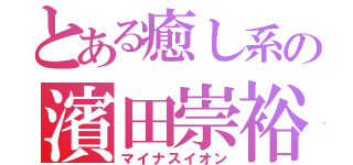 とある癒し系の濱田崇裕（マイナスイオン）