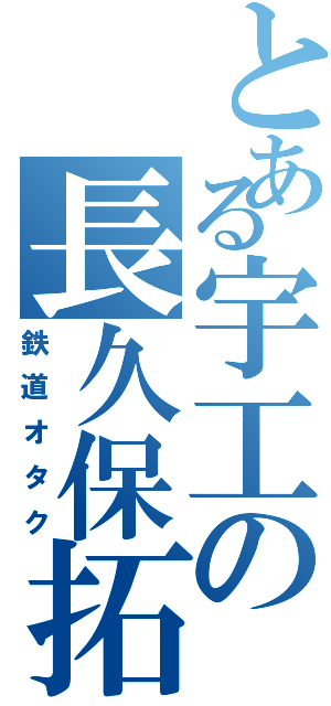 とある宇工の長久保拓摩（鉄道オタク）