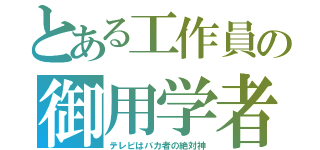 とある工作員の御用学者（テレビはバカ者の絶対神）