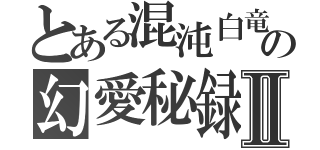 とある混沌白竜の幻愛秘録Ⅱ（）