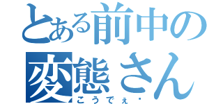 とある前中の変態さん（こうでぇ〜）