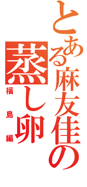 とある麻友佳の蒸し卵（福島編）