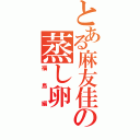 とある麻友佳の蒸し卵（福島編）