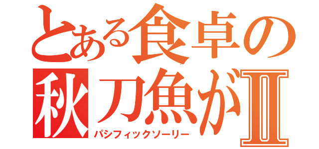 とある食卓の秋刀魚がない！！Ⅱ（パシフィックソーリー）