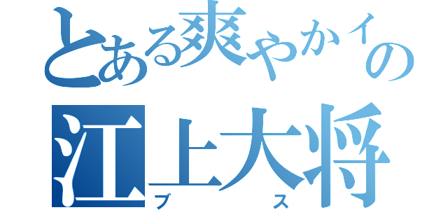 とある爽やかイケメンの江上大将（ブス）